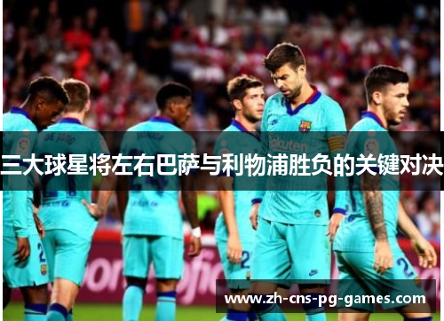 三大球星将左右巴萨与利物浦胜负的关键对决