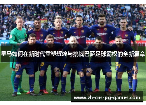 皇马如何在新时代重塑辉煌与挑战巴萨足球霸权的全新篇章