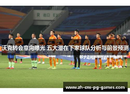 沃克转会意向曝光 五大潜在下家球队分析与前景预测