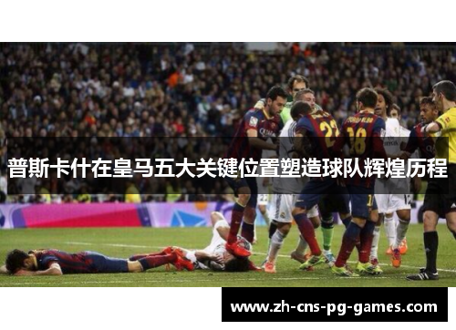 普斯卡什在皇马五大关键位置塑造球队辉煌历程