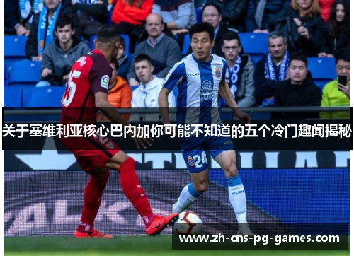关于塞维利亚核心巴内加你可能不知道的五个冷门趣闻揭秘