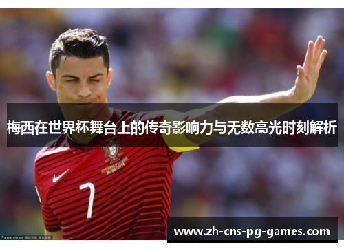 梅西在世界杯舞台上的传奇影响力与无数高光时刻解析