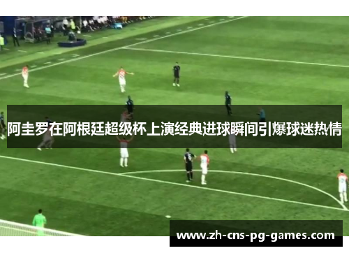 阿圭罗在阿根廷超级杯上演经典进球瞬间引爆球迷热情