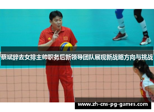 蔡斌辞去女排主帅职务后新领导团队展现新战略方向与挑战