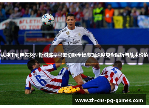 从冲击到迷失努涅斯对阵皇马欧协联全场表现深度复盘解析与战术价值