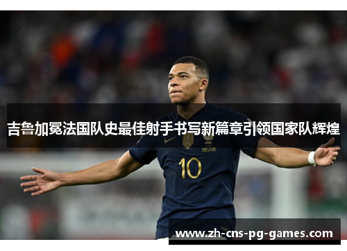 吉鲁加冕法国队史最佳射手书写新篇章引领国家队辉煌 吉鲁加冕法国队史最佳射手书写新篇章引领国家队辉煌
